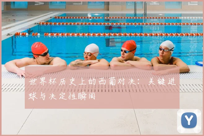 世界杯历史上的西葡对决:关键进球与决定性瞬间