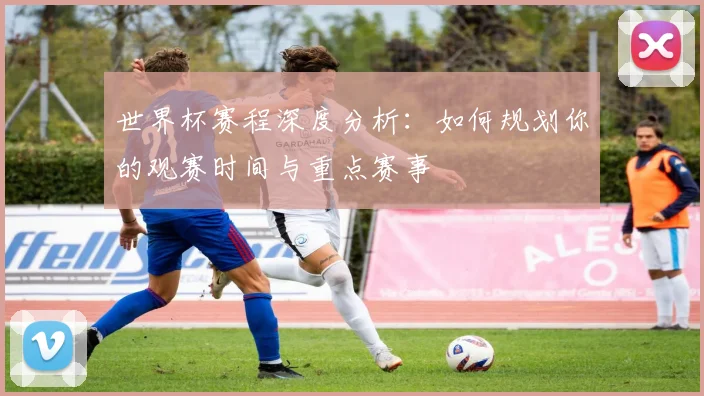 世界杯赛程深度分析:如何规划你的观赛时间与重点赛事
