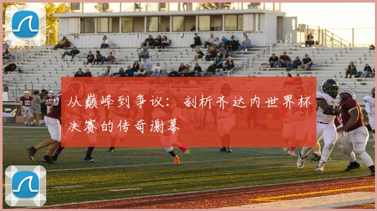 从巅峰到争议：剖析齐达内世界杯决赛的传奇谢幕