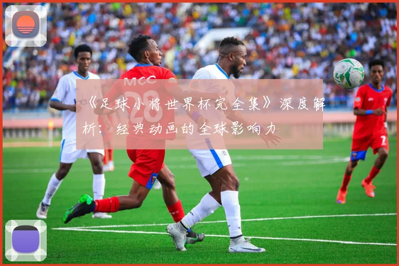 《足球小将世界杯完全集》深度解析:经典动画的全球影响力