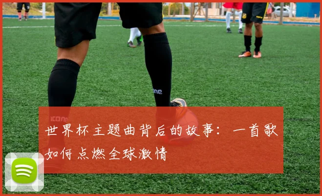 世界杯主题曲背后的故事：一首歌如何点燃全球激情