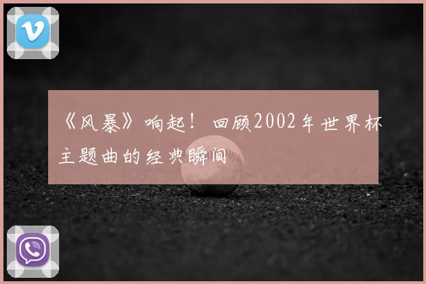 《风暴》响起!回顾2002年世界杯主题曲的经典瞬间