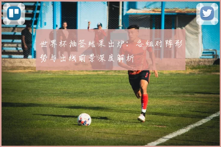 世界杯抽签结果出炉:各组对阵形势与出线前景深度解析