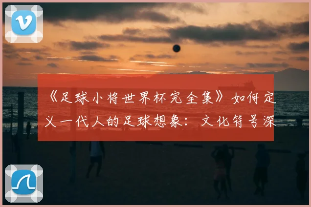 《足球小将世界杯完全集》如何定义一代人的足球想象：文化符号深度解读