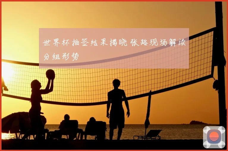 世界杯抽签结果揭晓 张路现场解读分组形势