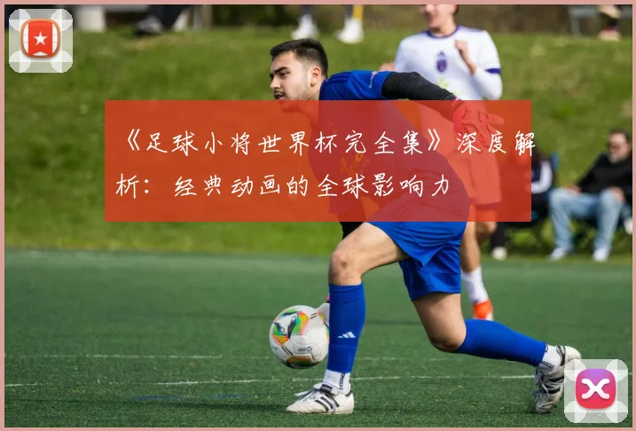 《足球小将世界杯完全集》深度解析:经典动画的全球影响力