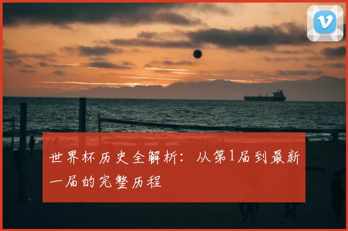 世界杯历史全解析:从第1届到最新一届的完整历程