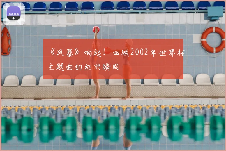 《风暴》响起!回顾2002年世界杯主题曲的经典瞬间