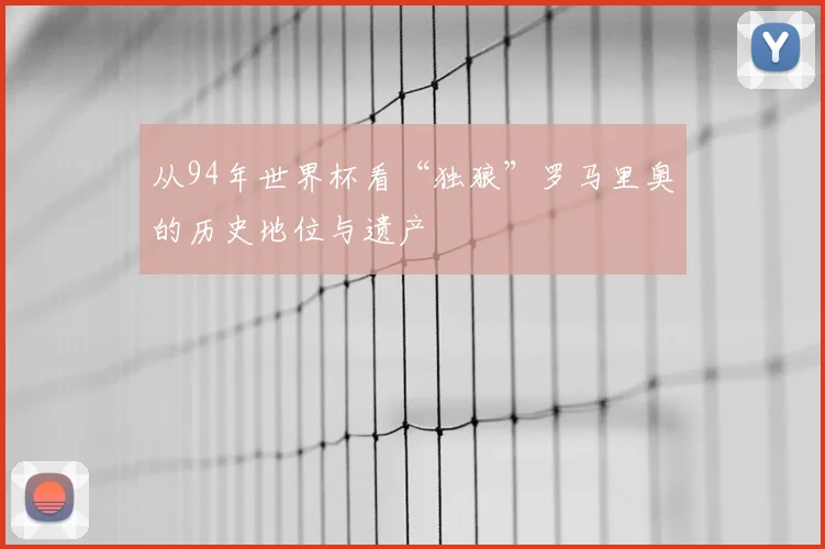 从94年世界杯看“独狼”罗马里奥的历史地位与遗产