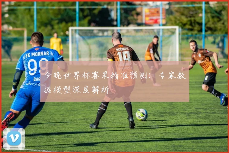 今晚世界杯赛果精准预测:专家数据模型深度解析