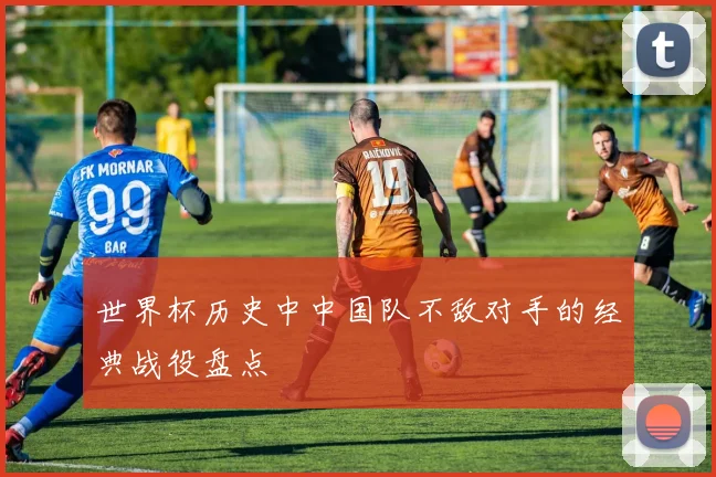 世界杯历史中中国队不敌对手的经典战役盘点