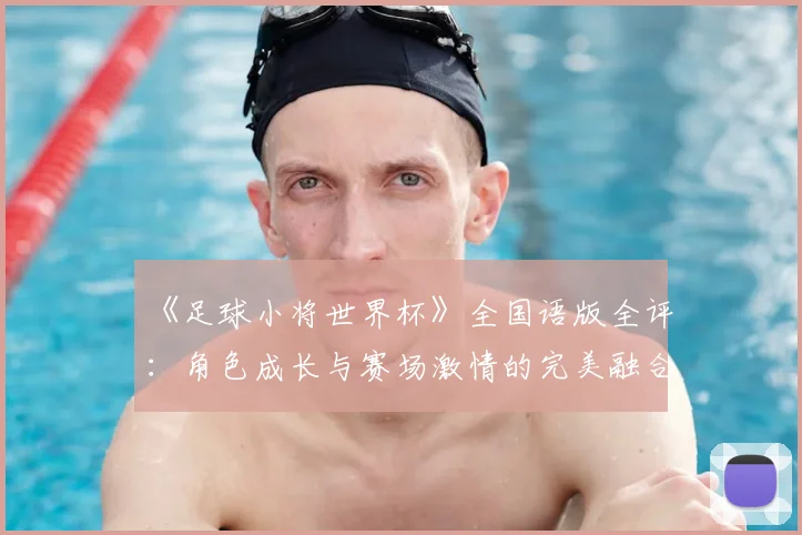 《足球小将世界杯》全国语版全评:角色成长与赛场激情的完美融合