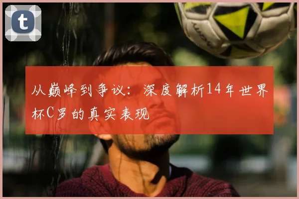 从巅峰到争议:深度解析14年世界杯C罗的真实表现