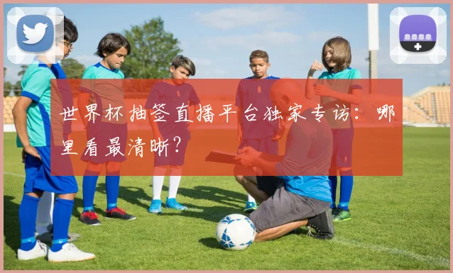 世界杯抽签直播平台独家专访：哪里看最清晰？