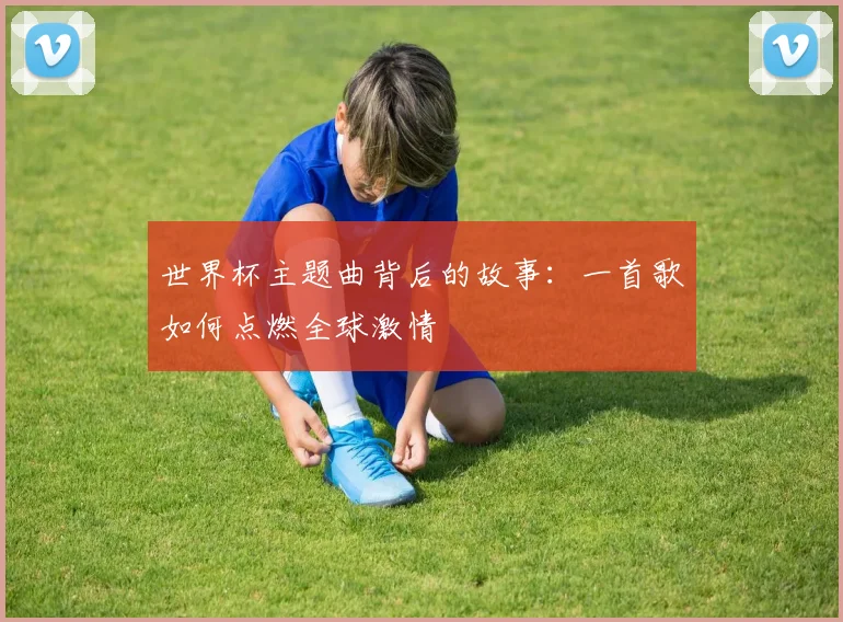 世界杯主题曲背后的故事：一首歌如何点燃全球激情