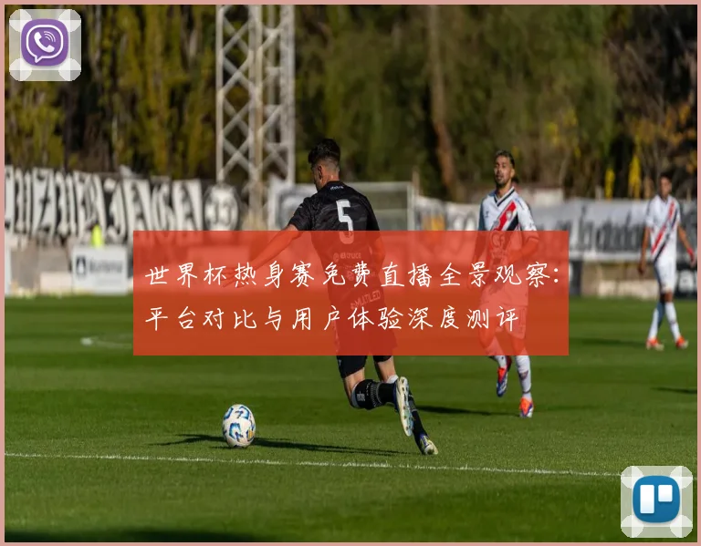 世界杯热身赛免费直播全景观察:平台对比与用户体验深度测评