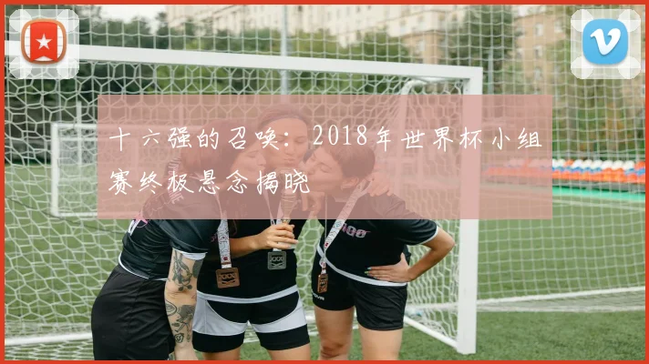 十六强的召唤：2018年世界杯小组赛终极悬念揭晓