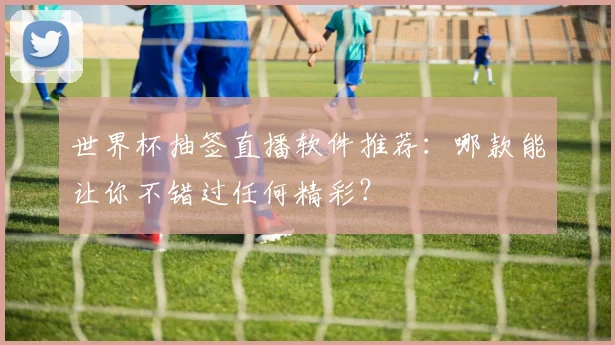 世界杯抽签直播软件推荐:哪款能让你不错过任何精彩?