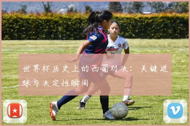 世界杯历史上的西葡对决：关键进球与决定性瞬间
